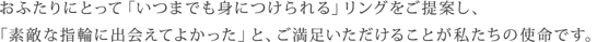 おふたりにとって「いつまでも身につけられる」リングをご提案し、「素敵な指輪に出会えてよかった」と、ご満足いただけることが私たちの使命です。