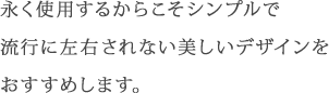 永く使用するからこそシンプルで流行に左右されない美しいデザインをおすすめします。